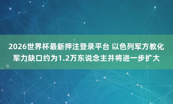 2026世界杯最新押注登录平台 以色列军方教化军力缺口约为1.2万东说念主并将进一步扩大