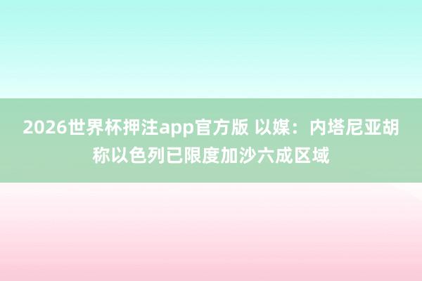 2026世界杯押注app官方版 以媒：内塔尼亚胡称以色列已限度加沙六成区域