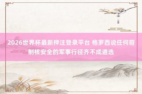 2026世界杯最新押注登录平台 格罗西说任何箝制核安全的军事行径齐不成遴选