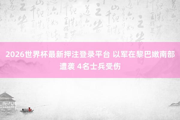 2026世界杯最新押注登录平台 以军在黎巴嫩南部遭袭 4名士兵受伤