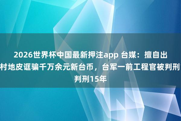2026世界杯中国最新押注app 台媒：擅自出租眷村地皮诓骗千万余元新台币，台军一前工程官被判刑15年