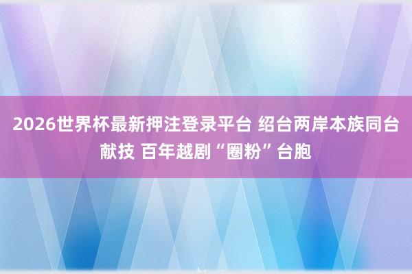 2026世界杯最新押注登录平台 绍台两岸本族同台献技 百年越剧“圈粉”台胞