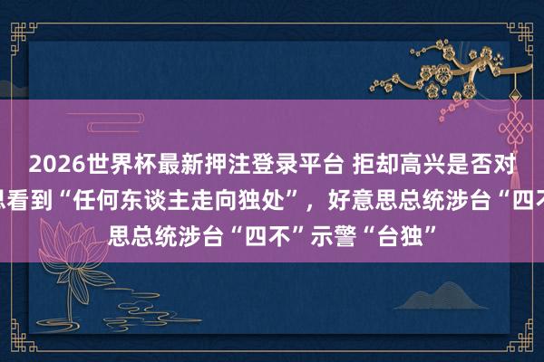 2026世界杯最新押注登录平台 拒却高兴是否对台湾军售，不思看到“任何东谈主走向独处”，好意思总统涉台“四不”示警“台独”