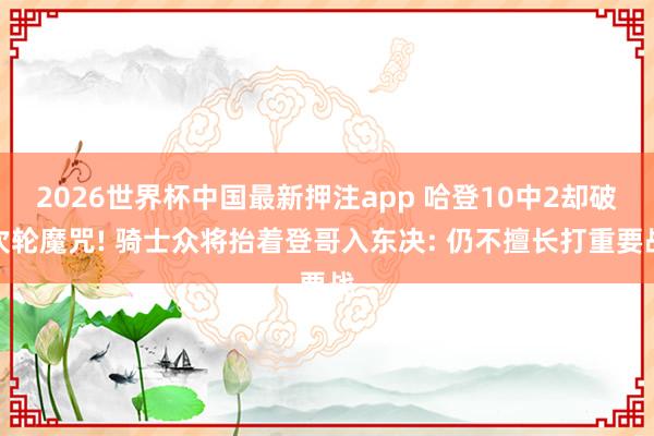 2026世界杯中国最新押注app 哈登10中2却破次轮魔咒! 骑士众将抬着登哥入东决: 仍不擅长打重要战
