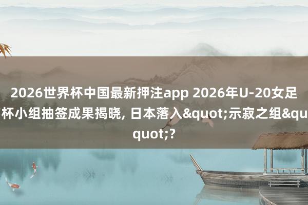 2026世界杯中国最新押注app 2026年U-20女足天下杯小组抽签成果揭晓， 日本落入"示寂之组"?