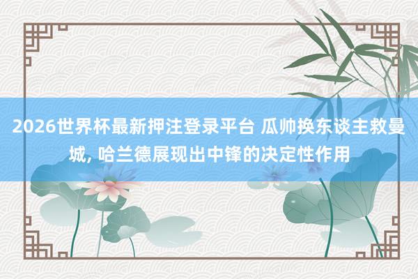 2026世界杯最新押注登录平台 瓜帅换东谈主救曼城， 哈兰德展现出中锋的决定性作用