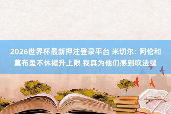 2026世界杯最新押注登录平台 米切尔: 阿伦和莫布里不休擢升上限 我真为他们感到吹法螺