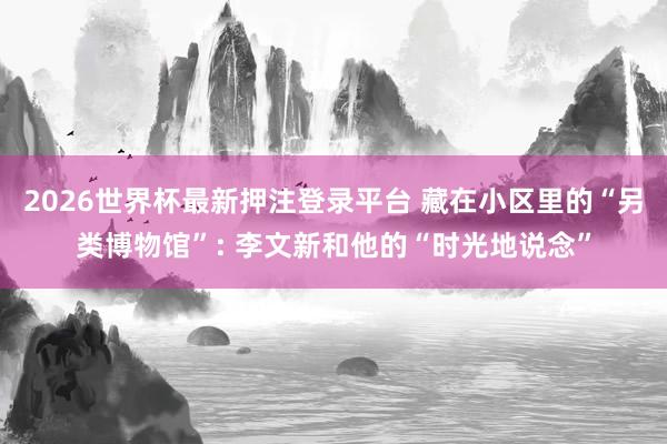 2026世界杯最新押注登录平台 藏在小区里的“另类博物馆”: 李文新和他的“时光地说念”