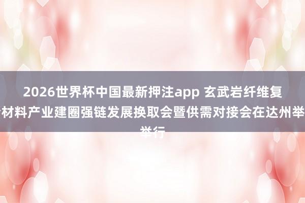 2026世界杯中国最新押注app 玄武岩纤维复合材料产业建圈强链发展换取会暨供需对接会在达州举行