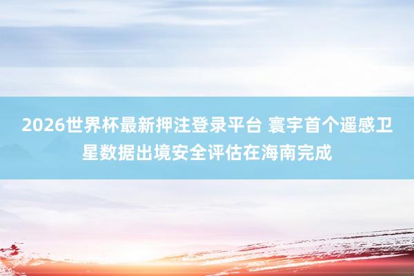 2026世界杯最新押注登录平台 寰宇首个遥感卫星数据出境安全评估在海南完成
