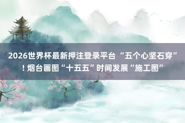 2026世界杯最新押注登录平台 “五个心坚石穿”! 烟台画图“十五五”时间发展“施工图”