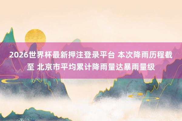 2026世界杯最新押注登录平台 本次降雨历程截至 北京市平均累计降雨量达暴雨量级