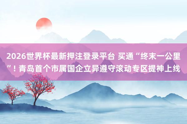 2026世界杯最新押注登录平台 买通“终末一公里”! 青岛首个市属国企立异遵守滚动专区提神上线