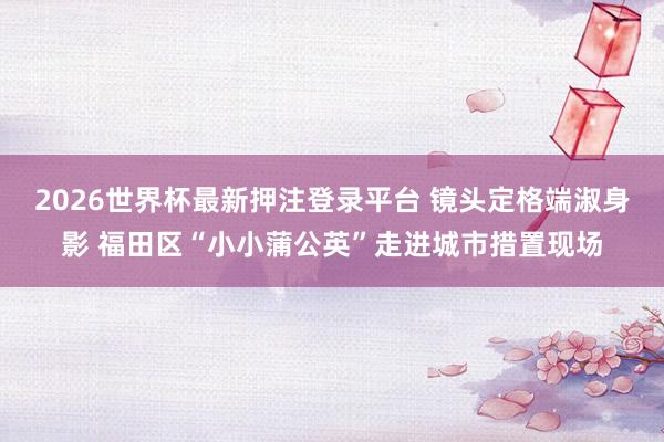 2026世界杯最新押注登录平台 镜头定格端淑身影 福田区“小小蒲公英”走进城市措置现场