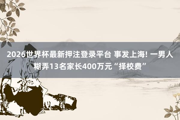 2026世界杯最新押注登录平台 事发上海! 一男人糊弄13名家长400万元“择校费”