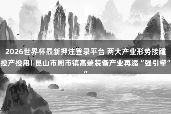 2026世界杯最新押注登录平台 两大产业形势接踵投产投用! 昆山市周市镇高端装备产业再添“强引擎”