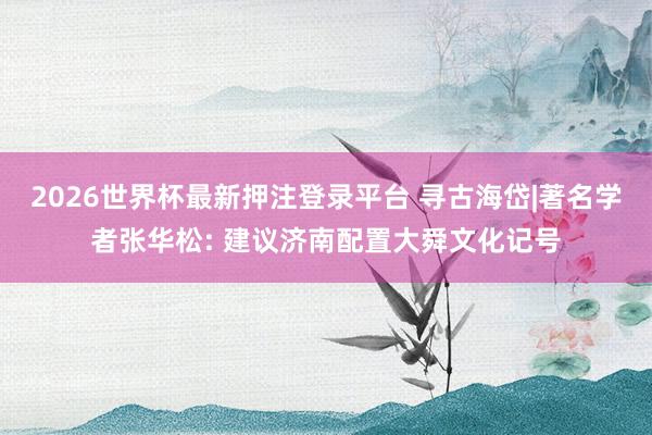 2026世界杯最新押注登录平台 寻古海岱|著名学者张华松: 建议济南配置大舜文化记号