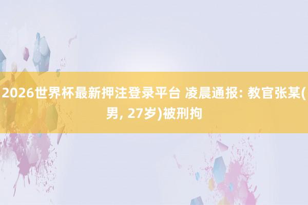 2026世界杯最新押注登录平台 凌晨通报: 教官张某(男， 27岁)被刑拘
