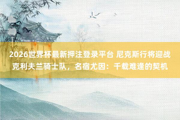 2026世界杯最新押注登录平台 尼克斯行将迎战克利夫兰骑士队，名宿尤因：千载难逢的契机