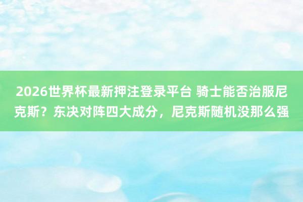 2026世界杯最新押注登录平台 骑士能否治服尼克斯？东决对阵四大成分，尼克斯随机没那么强