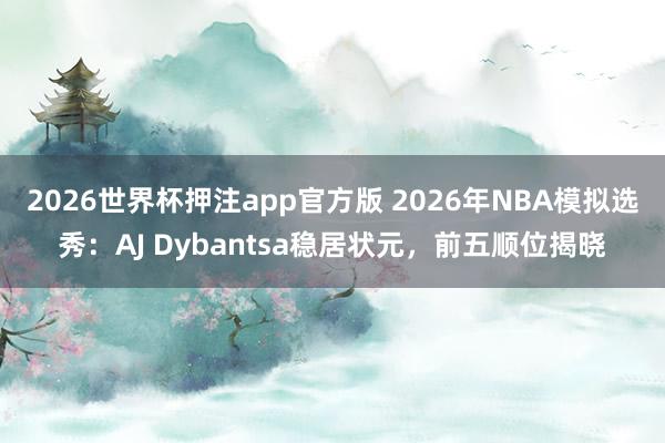 2026世界杯押注app官方版 2026年NBA模拟选秀：AJ Dybantsa稳居状元，前五顺位揭晓