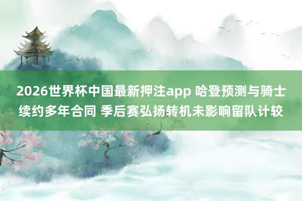 2026世界杯中国最新押注app 哈登预测与骑士续约多年合同 季后赛弘扬转机未影响留队计较