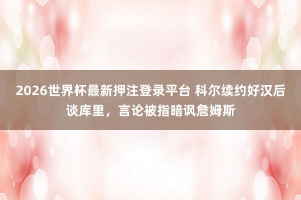 2026世界杯最新押注登录平台 科尔续约好汉后谈库里，言论被指暗讽詹姆斯