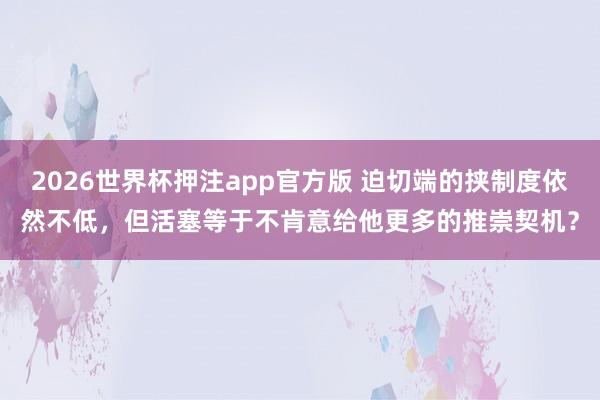 2026世界杯押注app官方版 迫切端的挟制度依然不低，但活塞等于不肯意给他更多的推崇契机？