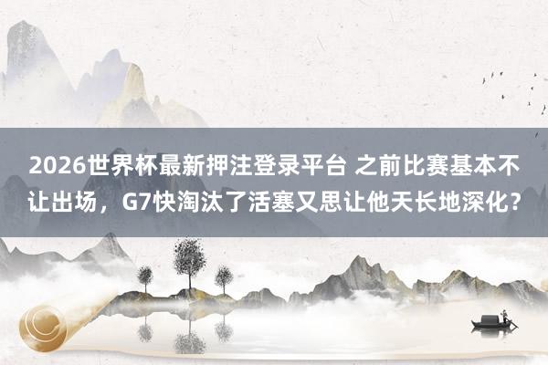 2026世界杯最新押注登录平台 之前比赛基本不让出场，G7快淘汰了活塞又思让他天长地深化？