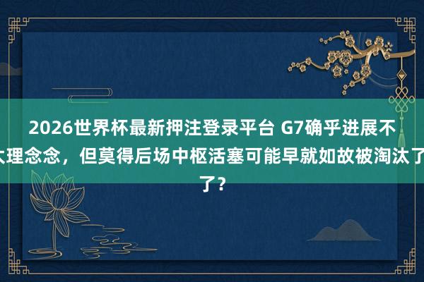 2026世界杯最新押注登录平台 G7确乎进展不太理念念，但莫得后场中枢活塞可能早就如故被淘汰了？