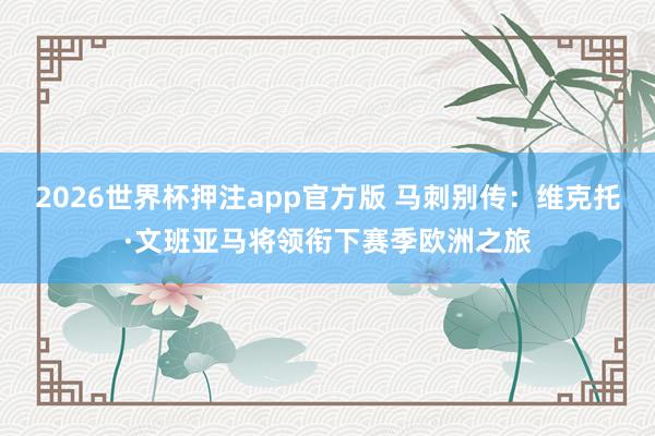 2026世界杯押注app官方版 马刺别传：维克托·文班亚马将领衔下赛季欧洲之旅