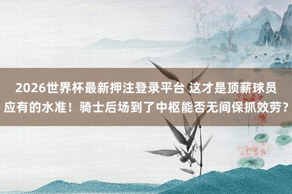 2026世界杯最新押注登录平台 这才是顶薪球员应有的水准！骑士后场到了中枢能否无间保抓效劳？