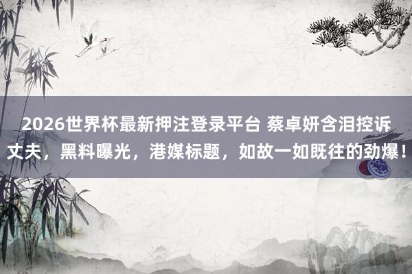 2026世界杯最新押注登录平台 蔡卓妍含泪控诉丈夫，黑料曝光，港媒标题，如故一如既往的劲爆！