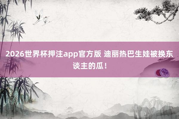 2026世界杯押注app官方版 迪丽热巴生娃被换东谈主的瓜！