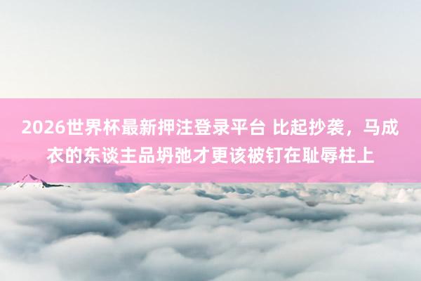 2026世界杯最新押注登录平台 比起抄袭，马成衣的东谈主品坍弛才更该被钉在耻辱柱上