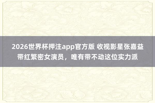 2026世界杯押注app官方版 收视影星张嘉益带红繁密女演员，唯有带不动这位实力派