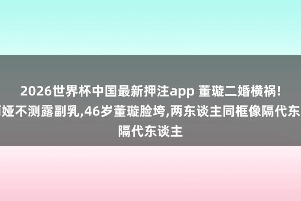2026世界杯中国最新押注app 董璇二婚横祸!佟丽娅不测露副乳，46岁董璇脸垮，两东谈主同框像隔代东谈主