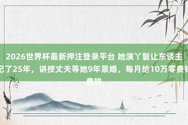 2026世界杯最新押注登录平台 她演丫鬟让东谈主记了25年，讲授丈夫等她9年景婚，每月给10万零费钱