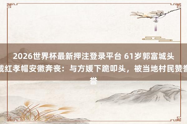 2026世界杯最新押注登录平台 61岁郭富城头戴红孝帽安徽奔丧：与方媛下跪叩头，被当地村民赞誉