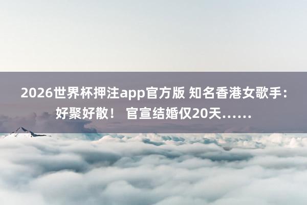 2026世界杯押注app官方版 知名香港女歌手：好聚好散！ 官宣结婚仅20天……