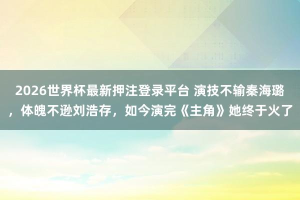 2026世界杯最新押注登录平台 演技不输秦海璐，体魄不逊刘浩存，如今演完《主角》她终于火了