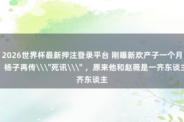 2026世界杯最新押注登录平台 刚曝新欢产子一个月，杨子再传\