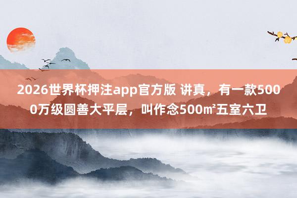2026世界杯押注app官方版 讲真，有一款5000万级圆善大平层，叫作念500㎡五室六卫