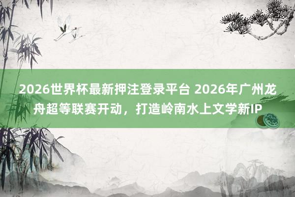 2026世界杯最新押注登录平台 2026年广州龙舟超等联赛开动，打造岭南水上文学新IP