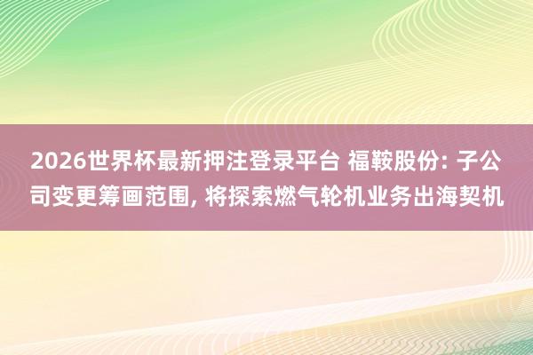 2026世界杯最新押注登录平台 福鞍股份: 子公司变更筹画范围， 将探索燃气轮机业务出海契机