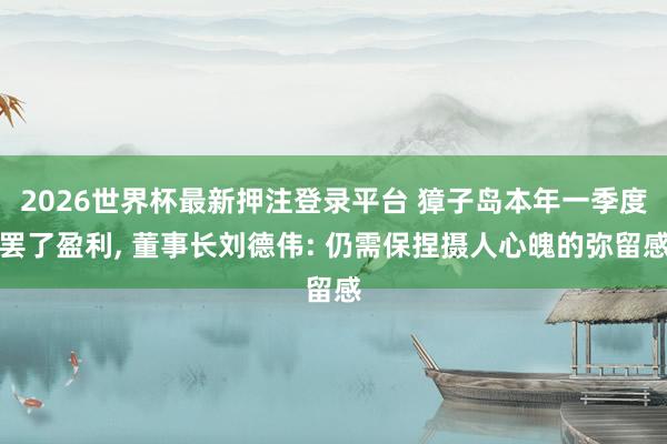 2026世界杯最新押注登录平台 獐子岛本年一季度罢了盈利， 董事长刘德伟: 仍需保捏摄人心魄的弥留感