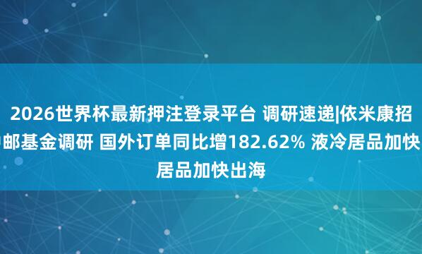 2026世界杯最新押注登录平台 调研速递|依米康招待中邮基金调研 国外订单同比增182.62% 液冷居品加快出海