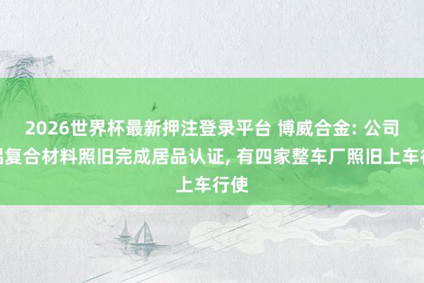 2026世界杯最新押注登录平台 博威合金: 公司铜铝复合材料照旧完成居品认证， 有四家整车厂照旧上车行使
