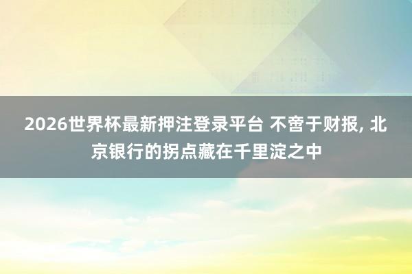 2026世界杯最新押注登录平台 不啻于财报， 北京银行的拐点藏在千里淀之中