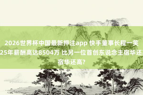 2026世界杯中国最新押注app 快手董事长程一笑2025年薪酬高达8504万 比另一位首创东说念主宿华还高?